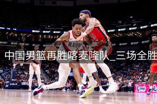 中国男篮再胜喀麦隆队 三场全胜结束国际团结杯-国际在线